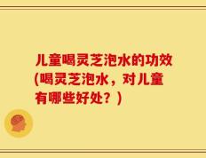 儿童喝灵芝泡水的功效(喝灵芝泡水，对儿童有哪些好处？)
