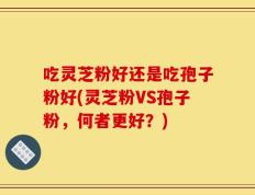 吃灵芝粉好还是吃孢子粉好(灵芝粉VS孢子粉，何者更好？)