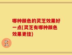 哪种颜色的灵芝效果好一点(灵芝有哪种颜色效果更佳)
