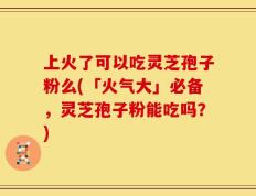 上火了可以吃灵芝孢子粉么(「火气大」必备，灵芝孢子粉能吃吗？)