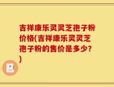 吉祥康乐灵灵芝孢子粉价格(吉祥康乐灵灵芝孢子粉的售价是多少？)