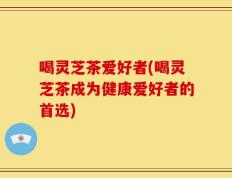 喝灵芝茶爱好者(喝灵芝茶成为健康爱好者的首选)