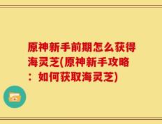 原神新手前期怎么获得海灵芝(原神新手攻略：如何获取海灵芝)