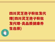 四川灵芝孢子粉批发代理(四川灵芝孢子粉批发代理-高品质健康养生选择)