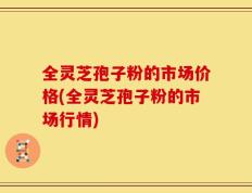 全灵芝孢子粉的市场价格(全灵芝孢子粉的市场行情)