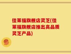 佳莱福旗舰店灵芝(佳莱福旗舰店推出高品质灵芝产品)