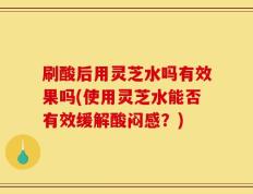 刷酸后用灵芝水吗有效果吗(使用灵芝水能否有效缓解酸闷感？)