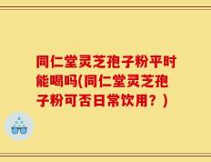 同仁堂灵芝孢子粉平时能喝吗(同仁堂灵芝孢子粉可否日常饮用？)