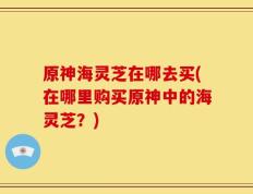 原神海灵芝在哪去买(在哪里购买原神中的海灵芝？)
