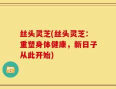 丝头灵芝(丝头灵芝：重塑身体健康，新日子从此开始)
