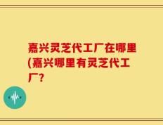 嘉兴灵芝代工厂在哪里(嘉兴哪里有灵芝代工厂？