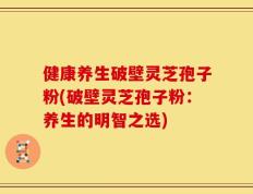 健康养生破壁灵芝孢子粉(破壁灵芝孢子粉：养生的明智之选)
