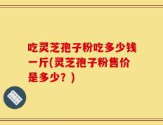 吃灵芝孢子粉吃多少钱一斤(灵芝孢子粉售价是多少？)