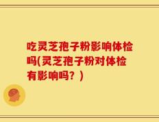 吃灵芝孢子粉影响体检吗(灵芝孢子粉对体检有影响吗？)