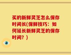 买的新鲜灵芝怎么保存时间长(保鲜技巧：如何延长新鲜灵芝的保存时间？)
