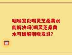 咽喉发炎喝灵芝桑黄水能解决吗(喝灵芝桑黄水可缓解咽喉发炎？