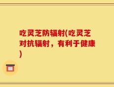 吃灵芝防辐射(吃灵芝对抗辐射，有利于健康)