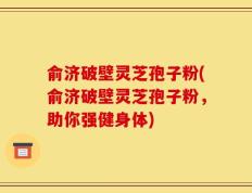 俞济破壁灵芝孢子粉(俞济破壁灵芝孢子粉，助你强健身体)