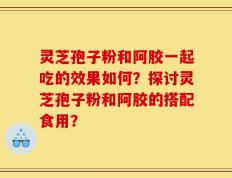 灵芝孢子粉和阿胶一起吃的效果如何？探讨灵芝孢子粉和阿胶的搭配食用？
