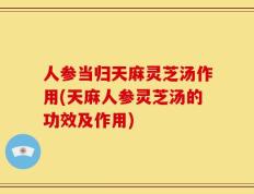 人参当归天麻灵芝汤作用(天麻人参灵芝汤的功效及作用)