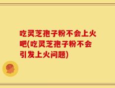 吃灵芝孢子粉不会上火吧(吃灵芝孢子粉不会引发上火问题)