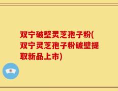 双宁破壁灵芝孢子粉(双宁灵芝孢子粉破壁提取新品上市)