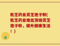 乾芝药业灵芝孢子粉(乾芝药业推出顶级灵芝孢子粉，提升健康生活！)