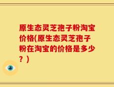 原生态灵芝孢子粉淘宝价格(原生态灵芝孢子粉在淘宝的价格是多少？)