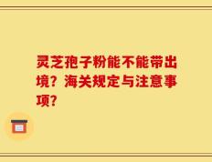 灵芝孢子粉能不能带出境？海关规定与注意事项？