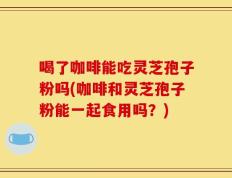 喝了咖啡能吃灵芝孢子粉吗(咖啡和灵芝孢子粉能一起食用吗？)