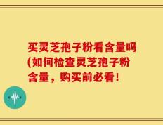 买灵芝孢子粉看含量吗(如何检查灵芝孢子粉含量，购买前必看！