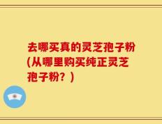 去哪买真的灵芝孢子粉(从哪里购买纯正灵芝孢子粉？)