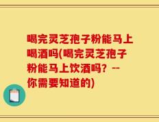 喝完灵芝孢子粉能马上喝酒吗(喝完灵芝孢子粉能马上饮酒吗？--你需要知道的)