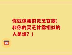 你就像我的灵芝甘露(和你的灵芝甘露相似的人是谁？)