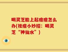 喝灵芝脸上起痘痘怎么办(祛痘小妙招：喝灵芝“神仙水”)