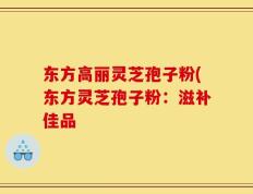 东方高丽灵芝孢子粉(东方灵芝孢子粉：滋补佳品