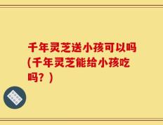 千年灵芝送小孩可以吗(千年灵芝能给小孩吃吗？)