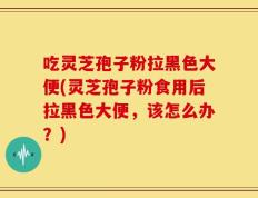 吃灵芝孢子粉拉黑色大便(灵芝孢子粉食用后拉黑色大便，该怎么办？)