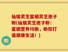 仙瑞灵芝富硒灵芝孢子粉(仙瑞灵芝孢子粉：富硒营养均衡，助你打造健康生活！)