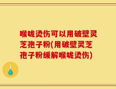 喉咙烫伤可以用破壁灵芝孢子粉(用破壁灵芝孢子粉缓解喉咙烫伤)