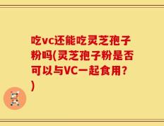吃vc还能吃灵芝孢子粉吗(灵芝孢子粉是否可以与VC一起食用？)