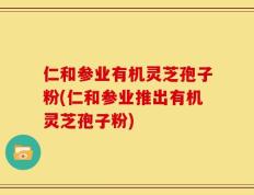 仁和参业有机灵芝孢子粉(仁和参业推出有机灵芝孢子粉)