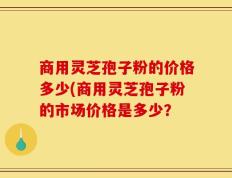 商用灵芝孢子粉的价格多少(商用灵芝孢子粉的市场价格是多少？