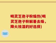 喝灵芝孢子粉燥热(喝灵芝孢子粉解暑去燥，降火祛湿的好选择)