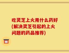 吃灵芝上火用什么药好(解决灵芝引起的上火问题的药品推荐)
