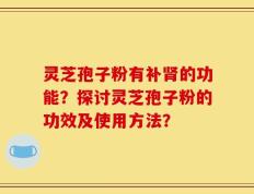 灵芝孢子粉有补肾的功能？探讨灵芝孢子粉的功效及使用方法？