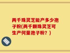 两千珠灵芝能产多少孢子粉(两千颗珠灵芝可生产何量孢子粉？)