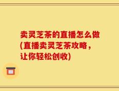 卖灵芝茶的直播怎么做(直播卖灵芝茶攻略，让你轻松创收)