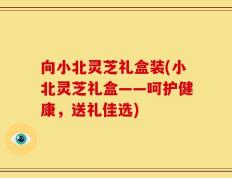 向小北灵芝礼盒装(小北灵芝礼盒——呵护健康，送礼佳选)