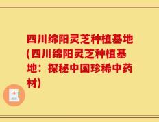 四川绵阳灵芝种植基地(四川绵阳灵芝种植基地：探秘中国珍稀中药材)